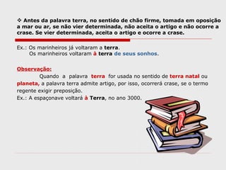  Antes da palavra terra, no sentido de chão firme, tomada em oposição
a mar ou ar, se não vier determinada, não aceita o artigo e não ocorre a
crase. Se vier determinada, aceita o artigo e ocorre a crase.
Ex.: Os marinheiros já voltaram a terra.
Os marinheiros voltaram à terra de seus sonhos.
Observação:
Quando a palavra terra for usada no sentido de terra natal ou
planeta, a palavra terra admite artigo, por isso, ocorrerá crase, se o termo
regente exigir preposição.
Ex.: A espaçonave voltará à Terra, no ano 3000.
 