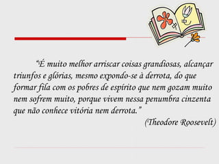 “É muito melhor arriscar coisas grandiosas, alcançar
triunfos e glórias, mesmo expondo-se à derrota, do que
formar fila com os pobres de espírito que nem gozam muito
nem sofrem muito, porque vivem nessa penumbra cinzenta
que não conhece vitória nem derrota.”
(Theodore Roosevelt)
 