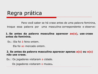 Regra prática
Para você saber se há crase antes de uma palavra feminina,
troque essa palavra por uma masculina correspondente e observe:
1. Se antes da palavra masculina aparecer ao(s), use crase
antes da feminina.
Ex.: Ela foi à feira ontem.
Ela foi ao mercado ontem.
2. Se antes da palavra masculina aparecer apenas a(s) ou o(s)
não use crase.
Ex.: Os jogadores visitaram a cidade.
Os jogadores visitaram o museu.
 