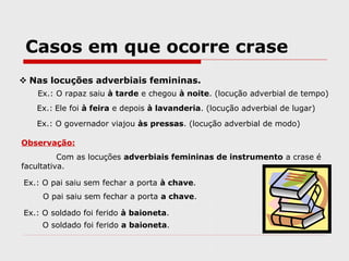 Casos em que ocorre crase
 Nas locuções adverbiais femininas.
Ex.: O rapaz saiu à tarde e chegou à noite. (locução adverbial de tempo)
Ex.: Ele foi à feira e depois à lavanderia. (locução adverbial de lugar)
Ex.: O governador viajou às pressas. (locução adverbial de modo)
Observação:
Com as locuções adverbiais femininas de instrumento a crase é
facultativa.
Ex.: O pai saiu sem fechar a porta à chave.
O pai saiu sem fechar a porta a chave.
Ex.: O soldado foi ferido à baioneta.
O soldado foi ferido a baioneta.
 