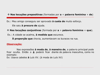  Nas locuções prepositivas (formadas por a + palavra feminina + de)
Ex.: Meu amigo conseguiu ser aprovado à custa de muito esforço.
Ele saiu à procura de ajuda.
 Nas locuções conjuntivas (formada por a + palavra feminina + que).
Ex.: A cidade se acalma, à medida que escurece.
À proporção que chovia, aumentavam os buracos na rua.
Observação:
Nas expressões à moda de, à maneira de, a palavra principal pode
ficar oculta. Então o à poderá ficar diante de palavra masculina, como no
exemplo:
Ex: Usava cabelos à Luís XV. (à moda de Luís XV)
 