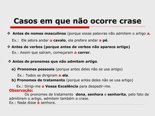 Casos em que não ocorre crase
 Antes de nomes masculinos (porque essas palavras não admitem o artigo a.
Ex.: Ele adora andar a cavalo, ela prefere andar a pé.
 Antes de verbos (porque antes de verbos não aparece artigo)
Ex.: Assim que saíram, começaram a correr.
 Antes de pronomes que não admitem artigo.
a) Pronomes pessoais (porque antes deles não se usa artigo)
Ex.: Todos se dirigiram a ela.
b) Pronomes de tratamento (porque antes deles não se usa artigo)
Ex.: Dirigi-me a Vossa Excelência para despedir-me.
Observação:
Os pronomes de tratamento dona, senhora e senhorita, pelo fato de
admitirem o artigo, admitem também a crase.
Ex.: Nada disse à senhora.
 