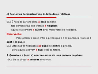 c) Pronomes demonstrativos, indefinidos e relativos
Ex.: É hora de dar um basta a essa barbárie.
Não demonstrava sua tristeza a ninguém.
Aquela é a senhora a quem dirigi meus votos de felicidade.
Observação:
Pode ocorrer a crase entre a preposição a e os pronomes relativos a
qual e as quais.
Ex.: Estas são as finalidades às quais se destina o projeto.
Seria aquela a jovem à qual você se referia?
 Quando o a (sem s) aparece antes de uma palavra no plural.
Ex.: Ele se dirigia a pessoas estranhas.
 