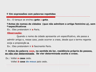  Em expressões com palavras repetidas
Ex.: O tanque se encheu gota a gota.
Antes de nomes de cidades (que não admitem o artigo feminino a), sem
especificativos
Ex.: Eles pretendem ir a Paris.
Observação:
Quando o nome da cidade apresenta um especificativo, ele passa a
admitir artigo e, nesse caso, pode ocorrer a crase, desde que o termo regente
exija a preposição a.
Ex.: Eles pretendem ir à fascinante Paris.
 Antes da palavra casa, no sentido de lar, residência própria da pessoa,
se não vier determinada. Se vier determinada aceita a crase.
Ex.: Voltei a casa cedo.
Voltei à casa de meus pais cedo.
 