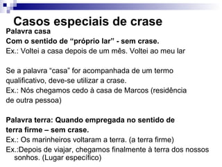 Casos especiais de crase
Palavra casa
Com o sentido de “próprio lar” - sem crase.
Ex.: Voltei a casa depois de um mês. Voltei ao meu lar
Se a palavra “casa” for acompanhada de um termo
qualificativo, deve-se utilizar a crase.
Ex.: Nós chegamos cedo à casa de Marcos (residência
de outra pessoa)
Palavra terra: Quando empregada no sentido de
terra firme – sem crase.
Ex.: Os marinheiros voltaram a terra. (a terra firme)
Ex.:Depois de viajar, chegamos finalmente à terra dos nossos
sonhos. (Lugar específico)
 