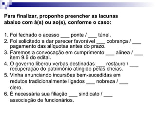 Para finalizar, proponho preencher as lacunas
abaixo com à(s) ou ao(s), conforme o caso:
1. Foi fechado o acesso ___ ponte / ___ túnel.
2. Foi solicitado a dar parecer favorável ___ cobrança / ___
pagamento das alíquotas antes do prazo.
3. Faremos a convocação em cumprimento ___ alínea / ___
item 9.6 do edital.
4. O governo liberou verbas destinadas ___ restauro / ___
recuperação do patrimônio atingido pelas cheias.
5. Vinha anunciando incursões bem-sucedidas em
redutos tradicionalmente ligados ___ nobreza / ___
clero.
6. É necessária sua filiação ___ sindicato / ___
associação de funcionários.
 