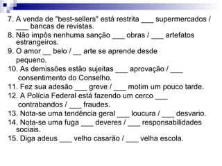 7. A venda de "best-sellers" está restrita ___ supermercados /
___ bancas de revistas.
8. Não impôs nenhuma sanção ___ obras / ___ artefatos
estrangeiros.
9. O amor __ belo / __ arte se aprende desde
pequeno.
10. As demissões estão sujeitas ___ aprovação / ___
consentimento do Conselho.
11. Fez sua adesão ___ greve / ___ motim um pouco tarde.
12. A Polícia Federal está fazendo um cerco ___
contrabandos / ___ fraudes.
13. Nota-se uma tendência geral ___ loucura / ___ desvario.
14. Nota-se uma fuga ___ deveres / ___ responsabilidades
sociais.
15. Diga adeus ___ velho casarão / ___ velha escola.
 