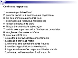 Confira as respostas:
1. acesso à ponte/ao túnel
2. parecer favorável à cobrança /ao pagamento
3. em cumprimento à alínea/ao item
4. destinadas ao restauro/à recuperação
5. ligados à nobreza/ao clero
6. filiação ao sindicato/à associação
7. restrita aos supermercados / às bancas de revistas
8. sanção às obras /aos artefatos
9. amor ao belo/à arte
10. sujeitas à aprovação/ao consentimento
11. adesão à greve/ao motim
12. um cerco aos contrabandos/às fraudes
13. tendência geral à loucura/ao desvario
14. fuga aos deveres/às responsabilidades sociais
15. adeus ao velho casarão / à velha escola.
 