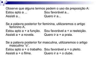 Observe que alguns termos pedem o uso da preposição A:
Estou apto a ... Sou favorável a...
Assisti a... Quero ir a...
Se a palavra posterior for feminina, utilizaremos o artigo
feminino A.
Estou apto a + a função. Sou favorável a + a reeleição.
Assisti a + a novela. Quero ir a + a praia.
Se a palavra posterior for masculina, utilizaremos o artigo
masculino “o”.
Estou apto a + o trabalho. Sou favorável a + o pleito.
Assisti a + o filme. Quero ir a + o clube.
 