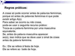 Regras práticas:
A crase só pode ocorrer antes de palavras femininas,
porque só antes de palavras femininas é que pode
existir artigo A(s).
Para saber se ocorre ou não crase,
pode-se usar o seguinte recurso prático:
Troca-se a palavra feminina por uma masculina
equivalente.
Se, antes da palavra masculina aparecer
ao(s), isso indica que se deve usar o sinal de crase
antes da palavra feminina.
Ex.: Ele se refere à festa de hoje.
Ele se refere ao baile de hoje.
 
