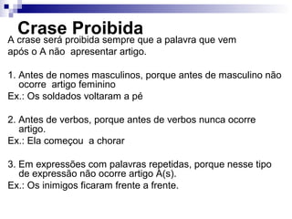 Crase Proibida
A crase será proibida sempre que a palavra que vem
após o A não apresentar artigo.
1. Antes de nomes masculinos, porque antes de masculino não
ocorre artigo feminino
Ex.: Os soldados voltaram a pé
2. Antes de verbos, porque antes de verbos nunca ocorre
artigo.
Ex.: Ela começou a chorar
3. Em expressões com palavras repetidas, porque nesse tipo
de expressão não ocorre artigo A(s).
Ex.: Os inimigos ficaram frente a frente.
 