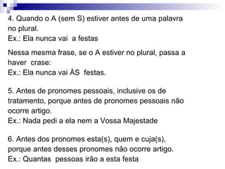 4. Quando o A (sem S) estiver antes de uma palavra
no plural.
Ex.: Ela nunca vai a festas
Nessa mesma frase, se o A estiver no plural, passa a
haver crase:
Ex.: Ela nunca vai ÀS festas.
5. Antes de pronomes pessoais, inclusive os de
tratamento, porque antes de pronomes pessoais não
ocorre artigo.
Ex.: Nada pedi a ela nem a Vossa Majestade
6. Antes dos pronomes esta(s), quem e cuja(s),
porque antes desses pronomes não ocorre artigo.
Ex.: Quantas pessoas irão a esta festa
 