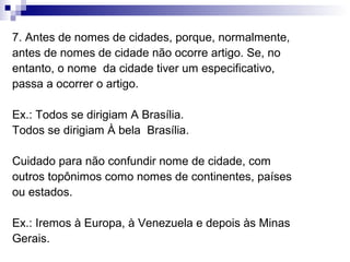 7. Antes de nomes de cidades, porque, normalmente,
antes de nomes de cidade não ocorre artigo. Se, no
entanto, o nome da cidade tiver um especificativo,
passa a ocorrer o artigo.
Ex.: Todos se dirigiam A Brasília.
Todos se dirigiam À bela Brasília.
Cuidado para não confundir nome de cidade, com
outros topônimos como nomes de continentes, países
ou estados.
Ex.: Iremos à Europa, à Venezuela e depois às Minas
Gerais.
 