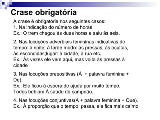 Crase obrigatória
A crase é obrigatória nos seguintes casos:
1. Na indicação do número de horas
Ex.: O trem chegou às duas horas e saiu às seis.
2. Nas locuções adverbiais femininas indicativas de
tempo: à noite, à tarde;modo: às pressas, às ocultas,
às escondidas;lugar: à cidade, à rua etc.
Ex.: Às vezes ele vem aqui, mas volta às pressas à
cidade
3. Nas locuções prepositivas (À + palavra feminina +
De).
Ex.: Ele ficou à espera de ajuda por muito tempo.
Todos bebiam À saúde do campeão.
4. Nas locuções conjuntivas(À + palavra feminina + Que).
Ex.: À proporção que o tempo passa, ele fica mais calmo
 