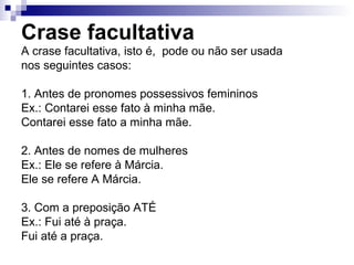 Crase facultativa
A crase facultativa, isto é, pode ou não ser usada
nos seguintes casos:
1. Antes de pronomes possessivos femininos
Ex.: Contarei esse fato à minha mãe.
Contarei esse fato a minha mãe.
2. Antes de nomes de mulheres
Ex.: Ele se refere à Márcia.
Ele se refere A Márcia.
3. Com a preposição ATÉ
Ex.: Fui até à praça.
Fui até a praça.
 