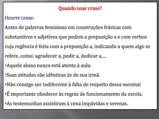 Quando usar crase?
Ocorre crase:
Antes de palavras femininas em construções frásicas com
substantivos e adjetivos que pedem a preposição a e com verbos
cuja regência é feita com a preposição a, indicando a quem algo se
refere, como: agradecer a, pedir a, dedicar a,…
•Aquele aluno nunca está atento à aula.
•Suas atitudes são idênticas às de sua irmã.
•Não consigo ser indiferente à falta de respeito dessa menina!
•É importante obedecer às regras de funcionamento da escola.
•As testemunhas assistiram à cena impávidas e serenas.
 