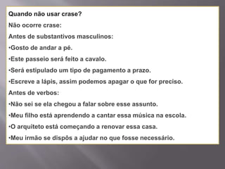 Quando não usar crase?
Não ocorre crase:
Antes de substantivos masculinos:
•Gosto de andar a pé.
•Este passeio será feito a cavalo.
•Será estipulado um tipo de pagamento a prazo.
•Escreve a lápis, assim podemos apagar o que for preciso.
Antes de verbos:
•Não sei se ela chegou a falar sobre esse assunto.
•Meu filho está aprendendo a cantar essa música na escola.
•O arquiteto está começando a renovar essa casa.
•Meu irmão se dispôs a ajudar no que fosse necessário.
 