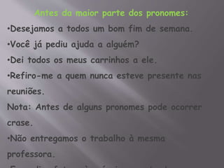 Antes da maior parte dos pronomes:
•Desejamos a todos um bom fim de semana.
•Você já pediu ajuda a alguém?
•Dei todos os meus carrinhos a ele.
•Refiro-me a quem nunca esteve presente nas
reuniões.
Nota: Antes de alguns pronomes pode ocorrer
crase.
•Não entregamos o trabalho à mesma
professora.
 