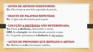 •
Ex. Eles foram a uma bela exposição de poesia.
Ex. A água caía da torneira gota a gota.
•
Ex. Ficou a distância, observando o ensaio.
OBS. Se a locução vier determinada ocorrerá a crase.
Ex. O guarda permaneceu à distância de dez metros.
•
Ex. Referiu-se a ela com imenso carinho.
 
