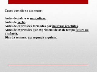 Casos que não se usa crase:
Antes de palavras masculinas.
Antes de verbo.
Antes de expressões formadas por palavras repetidas.
Antes de expressões que exprimem ideias de tempo futuro ou
distância.
Dias da semana, ex: segunda a quinta.
 