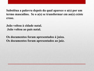 Substitua a palavra depois da qual aparece o a(s) por um
termo masculino. Se o a(s) se transformar em ao(s) existe
crase.
João voltou à cidade natal.
João voltou ao país natal.
Os documentos foram apresentados á juiza.
Os documentos foram apresentados ao juiz.
 