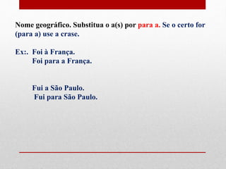 Nome geográfico. Substitua o a(s) por para a. Se o certo for
(para a) use a crase.
Ex:. Foi à França.
Foi para a França.
Fui a São Paulo.
Fui para São Paulo.
 