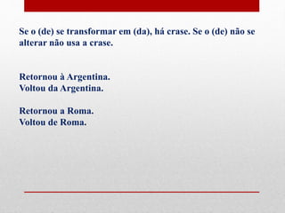 Se o (de) se transformar em (da), há crase. Se o (de) não se
alterar não usa a crase.
Retornou à Argentina.
Voltou da Argentina.
Retornou a Roma.
Voltou de Roma.
 