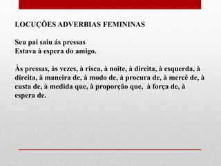 LOCUÇÕES ADVERBIAS FEMININAS
Seu pai saiu ás pressas
Estava à espera do amigo.
Às pressas, às vezes, à risca, à noite, à direita, à esquerda, à
direita, à maneira de, à modo de, à procura de, à mercê de, à
custa de, à medida que, à proporção que, à força de, à
espera de.
 