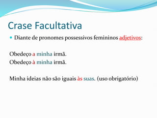 Crase Facultativa
 Diante de pronomes possessivos femininos adjetivos:
Obedeço a minha irmã.
Obedeço à minha irmã.
Minha ideias não são iguais às suas. (uso obrigatório)
 