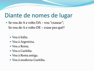 Diante de nomes de lugar
 Se vou de A e volto DA – vou “crasear”;
Se vou de A e volto DE – crase pra quê?
 Vou à Itália.
 Vou à Argentina.
 Vou a Roma.
 Vou a Curitiba.
 Vou à Roma antiga.
 Vou à moderna Curitiba.
 