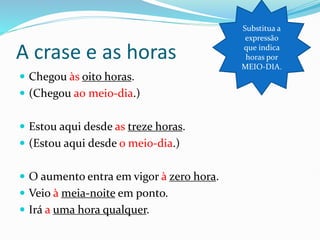 A crase e as horas
 Chegou às oito horas.
 (Chegou a0 meio-dia.)
 Estou aqui desde as treze horas.
 (Estou aqui desde o meio-dia.)
 O aumento entra em vigor à zero hora.
 Veio à meia-noite em ponto.
 Irá a uma hora qualquer.
Substitua a
expressão
que indica
horas por
MEIO-DIA.
 