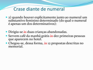 Crase diante de numeral
 2) quando houver explicitamente junto ao numeral um
substantivo feminino determinado (do qual o numeral
é apenas um dos determinativos):
 Dirigiu-se às duas crianças abandonadas.
 Servem café da manhã grátis às dez primeiras pessoas
que aparecem no hotel.
 Chegou-se, dessa forma, às 12 propostas descritas no
memorial.
 