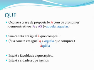QUE
 Ocorre a crase da preposição A com os pronomes
demonstrativos A e AS (=aquela, aquelas).
 Sua caneta era igual à que comprei.
 (Sua caneta era igual a + aquela que comprei.)
àquela
 Esta é a faculdade a que aspiro.
 Esta é a cidade a que iremos.
 