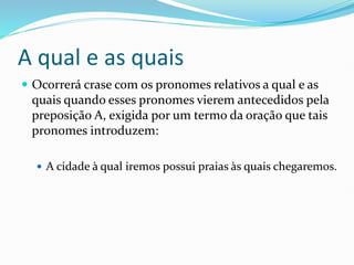 A qual e as quais
 Ocorrerá crase com os pronomes relativos a qual e as
quais quando esses pronomes vierem antecedidos pela
preposição A, exigida por um termo da oração que tais
pronomes introduzem:
 A cidade à qual iremos possui praias às quais chegaremos.
 