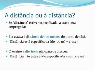 A distância ou à distância?
 Se “distância” estiver especificada, a crase será
empregada:
 Ela estava à distância de 100 metros do ponto de táxi.
 [Distância está especificada (de 100 m) = crase]
 O ensino a distância não para de crescer.
 [Distância não está sendo especificada = sem crase]
 