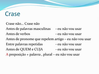 Crase
Crase não... Crase não
Antes de palavras masculinas - eu não vou usar
Antes de verbos - eu não vou usar
Antes de pronome que repelem artigo – eu não vou usar
Entre palavras repetidas - eu não vou usar
Antes de QUEM e CUJA - eu não vou usar
A preposição + palavra , plural – eu não vou usar
 