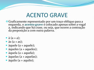 ACENTO GRAVE
❖Graficamente representado por um traço oblíquo para a
esquerda, o acento grave é colocado apenas sobre a vogal
a, indicando que há crase, ou seja, que ocorre a contração
da preposição a com outra palavra.
 à (a + a);
 às (a + as);
 àquele (a + aquele);
 àqueles (a + aqueles);
 àquela (a + aquela);
 àquelas (a + aquelas);
 àquilo (a + aquilo);
 