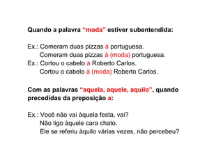 Quando a palavra “moda” estiver subentendida:
Ex.: Comeram duas pizzas à portuguesa.
Comeram duas pizzas à (moda) portuguesa.
Ex.: Cortou o cabelo à Roberto Carlos.
Cortou o cabelo à (moda) Roberto Carlos.
Com as palavras “aquela, aquele, aquilo”, quando
precedidas da preposição a:
Ex.: Você não vai àquela festa, vai?
Não ligo àquele cara chato.
Ele se referiu àquilo várias vezes, não percebeu?
 