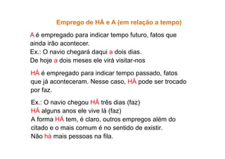 Emprego de HÁ e A (em relação a tempo)
A é empregado para indicar tempo futuro, fatos que
ainda irão acontecer.
Ex.: O navio chegará daqui a dois dias.
De hoje a dois meses ele virá visitar-nos
HÁ é empregado para indicar tempo passado, fatos
que já aconteceram. Nesse caso, HÁ pode ser trocado
que já aconteceram. Nesse caso, HÁ pode ser trocado
por faz.
Ex.: O navio chegou HÁ três dias (faz)
HÁ alguns anos ele vive lá (faz)
A forma HÁ tem, é claro, outros empregos além do
citado e o mais comum é no sentido de existir.
Não há mais pessoas na fila.
 