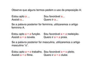 Observe que alguns termos pedem o uso da preposição A:
Estou apto a ... Sou favorável a...
Assisti a... Quero ir a...
Se a palavra posterior for feminina, utilizaremos o artigo
feminino A.
Estou apto a + a função. Sou favorável a + a reeleição.
Se a palavra posterior for masculina, utilizaremos o artigo
masculino “o”.
Estou apto a + o trabalho. Sou favorável a + o pleito.
Assisti a + o filme. Quero ir a + o clube.
Estou apto a + a função. Sou favorável a + a reeleição.
Assisti a + a novela. Quero ir a + a praia.
 