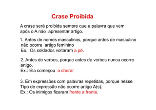 Crase Proibida
A crase será proibida sempre que a palavra que vem
após o A não apresentar artigo.
1. Antes de nomes masculinos, porque antes de masculino
não ocorre artigo feminino
Ex.: Os soldados voltaram a pé.
2. Antes de verbos, porque antes de verbos nunca ocorre
artigo.
Ex.: Ela começou a chorar
3. Em expressões com palavras repetidas, porque nesse
Tipo de expressão não ocorre artigo A(s).
Ex.: Os inimigos ficaram frente a frente.
 