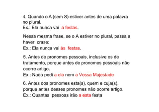 4. Quando o A (sem S) estiver antes de uma palavra
no plural.
Ex.: Ela nunca vai a festas.
Nessa mesma frase, se o A estiver no plural, passa a
haver crase:
Ex.: Ela nunca vai às festas.
5. Antes de pronomes pessoais, inclusive os de
5. Antes de pronomes pessoais, inclusive os de
tratamento, porque antes de pronomes pessoais não
ocorre artigo.
Ex.: Nada pedi a ela nem a Vossa Majestade
6. Antes dos pronomes esta(s), quem e cuja(s),
porque antes desses pronomes não ocorre artigo.
Ex.: Quantas pessoas irão a esta festa
 