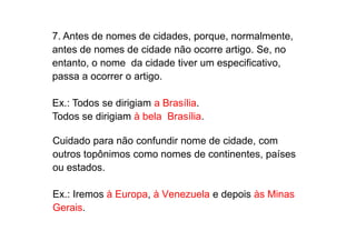 7. Antes de nomes de cidades, porque, normalmente,
antes de nomes de cidade não ocorre artigo. Se, no
entanto, o nome da cidade tiver um especificativo,
passa a ocorrer o artigo.
Ex.: Todos se dirigiam a Brasília.
Todos se dirigiam à bela Brasília.
Cuidado para não confundir nome de cidade, com
outros topônimos como nomes de continentes, países
ou estados.
Ex.: Iremos à Europa, à Venezuela e depois às Minas
Gerais.
 