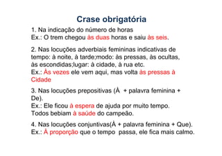 Crase obrigatória
1. Na indicação do número de horas
Ex.: O trem chegou às duas horas e saiu às seis.
2. Nas locuções adverbiais femininas indicativas de
tempo: à noite, à tarde;modo: às pressas, às ocultas,
às escondidas;lugar: à cidade, à rua etc.
Ex.: Às vezes ele vem aqui, mas volta às pressas à
Cidade
Cidade
3. Nas locuções prepositivas (À + palavra feminina +
De).
Ex.: Ele ficou à espera de ajuda por muito tempo.
Todos bebiam à saúde do campeão.
4. Nas locuções conjuntivas(À + palavra feminina + Que).
Ex.: À proporção que o tempo passa, ele fica mais calmo.
 