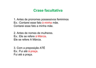 Crase facultativa
1. Antes de pronomes possessivos femininos
Ex.: Contarei esse fato à minha mãe.
Contarei esse fato a minha mãe.
2. Antes de nomes de mulheres.
2. Antes de nomes de mulheres.
Ex.: Ele se refere à Márcia.
Ele se refere A Márcia.
3. Com a preposição ATÉ
Ex.: Fui até à praça.
Fui até a praça.
 
