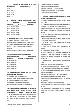 2ª série Ensino Médio - Língua Portuguesa 2
_______ tempos em São Paulo, e se exibe
diariamente _______ hora do almoço".
a) o - à - a
b) ao - há - à
c) ao - a - a
d) o - há - a
e) o - a – a
8. Complete: "Nesta oportunidade, volto
_______ referir-me ____________ problemas já
expostos _______ V. Sª _______ alguns dias".
a) à - àqueles - a - há
b) a - àqueles - a- há
c) a - aqueles - à - a
d) à - àqueles - a- a
e) a - aqueles - à – há
9. Assinale a frase gramaticalmente correta:
a) O Papacaminhavaà passofirme.
b) Dirigiu-se aotribunal dispostoàfalarao juiz.
c) Chegouà noite,precisamente asdezhoras.
d) Esta é a casa à qual me referi ontemàs
pressas.
e) Ora aspiravaa isto,oraaquilo,ora a nada.
10. O Ministro informou que iria resistir _______
pressões contrárias ____________ modificações
relativas_______ aquisição da casa própria.
a) às - àquelas - à
b) as - aquelas - a
c) às - àquelas - a
d) às - aquelas - à
e) as - àquelas - à
11. Das frases abaixo, apenas uma está correta,
quanto à crase. Assinale-a:
a) Devemosaliarateoriaà prática.
b) Daqui à duassemanasele estaráde volta.
c) Puseram-se àdiscutiremvozalta.
d) Dia à dia,a empresafoi crescendo.
e) Ele pareciaentregue àtristescogitações.
12. Nas alternativas que seguem, há três frases,
que podem estar corretas ou não. Leia-as
atentamente e marque a resposta certa:
I. O seuegoísmosóera comparável à suafeiura.
II. Não pôde entregar-se às suas ilusões.
III. Quem se vir em apuros, deve recorrer à
justiça.
a) Apenasafrase I está correta.
b) Apenasa frase II estácorreta.
c) ApenasasfrasesI e IIestãocorretas.
d) Apenasas frasesIIe IIIestãocorretas.
e) As trêsfrasesestãocorretas.
13. Coloque o acento grave indicativo da crase
quando julgar necessário:
a) Todos ficaram tensos quando os rivais ficaram
cara a cara.
b) A enfermeira entregou a receita a médica e
entregou a paciente as instruções devidas.
c) A nova funcionária estava disposta a colaborar
com a chefe e obedeceu as ordens, viajando a
serviço.
d) Os fiéis fizeram alusão a Sua Santidade e
rezaram fervorosamente.
e) A brigados torcedores, no Maracanã, levou-os
a expulsão e repreensões.
g) Ele disse a noiva que o esperasse as 19h a
porta do cinema.
h) Fui a casa da minha amiga para assistir a
novela.
i) Os peregrinos foram a Israel.
j) Voltei a escola para entregar o trabalho a
professora, mas não cheguei a tempo de
encontrá-la, então entreguei a alguém da
secretaria.
k) Muitos foram a África assistir aos jogos da
Copa.
l) A tripulação chegou exausta a terra.
m) A noiva chegou desanimada a terra da sogra.
n) Fui a casa pegar as fotos que lá havia deixado.
o) Fui a casa do meu namorado pegar as fotos
que lá havia deixado.
p) Fomos encaminhados a seção de cadastro.
r) Fomos encaminhados a diversas seções.
s) A maior parte da dívidaé atribuída a má gestão
do governo.
t) Nunca se habituou aquela nova vida.
u) Vimos aquela jogadora discutindo com o novo
técnico.
v) O marido disse a esposa que estava a beira de
um ataque de nervos, pois gostava de tudo as
claras.
 