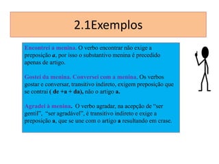 2.1Exemplos
Encontrei a menina. O verbo encontrar não exige a
preposição a, por isso o substantivo menina é precedido
apenas de artigo.
Gostei da menina. Conversei com a menina. Os verbos
gostar e conversar, transitivo indireto, exigem preposição que
se contrai ( de +a + da), não o artigo a.
Agradei à menina. O verbo agradar, na acepção de “ser
gentil”, “ser agradável”, é transitivo indireto e exige a
preposição a, que se une com o artigo a resultando em crase.

 