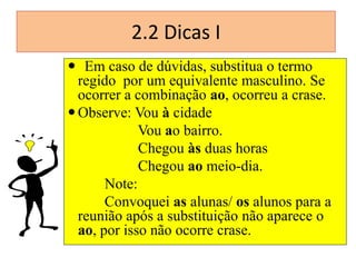2.2 Dicas I
 Em caso de dúvidas, substitua o termo
regido por um equivalente masculino. Se
ocorrer a combinação ao, ocorreu a crase.
 Observe: Vou à cidade
Vou ao bairro.
Chegou às duas horas
Chegou ao meio-dia.
Note:
Convoquei as alunas/ os alunos para a
reunião após a substituição não aparece o
ao, por isso não ocorre crase.

 