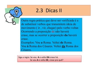 2.3 Dicas II
Outra regra prática que deve ser verificada é a
de substituir verbos que transmitem ideia de
movimento ( ir , vir, chegar) pelo verbo voltar.
Ocorrendo a preposição de não haverá
crase, mas se ocorrer a preposição da haverá
crase.
Exemplos: Vou a Roma. Voltei de Roma.
Vou à Roma dos Césares. Voltei da Roma dos
Césares.
Siga a regra: Se vou A e volto DA crase há.
Se vou A e volto DE, crase pra quê?

 