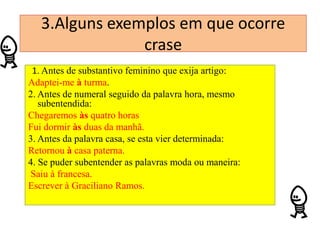 3.Alguns exemplos em que ocorre
crase
1. Antes de substantivo feminino que exija artigo:
Adaptei-me à turma.
2. Antes de numeral seguido da palavra hora, mesmo
subentendida:
Chegaremos às quatro horas
Fui dormir às duas da manhã.
3. Antes da palavra casa, se esta vier determinada:
Retornou à casa paterna.
4. Se puder subentender as palavras moda ou maneira:
Saiu à francesa.
Escrever à Graciliano Ramos.

 